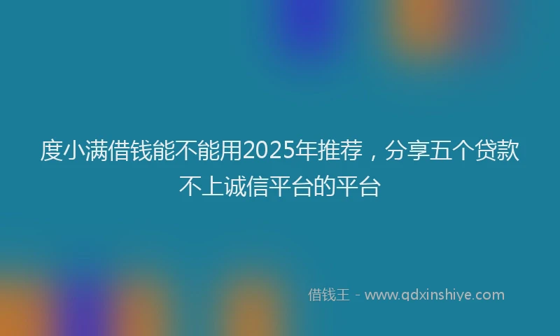 度小满借钱能不能用2025年推荐，分享五个贷款不上诚信平台的平台
