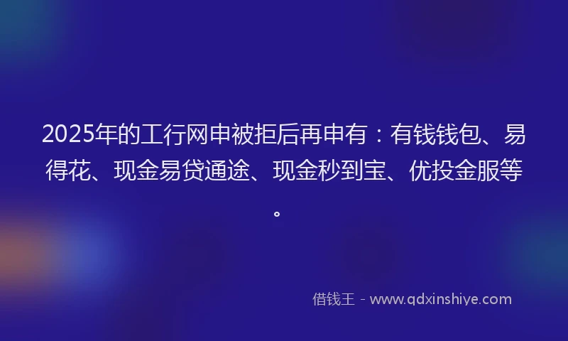 2025年的工行网申被拒后再申有：有钱钱包、易得花、现金易贷通途、现金秒到宝、优投金服等。