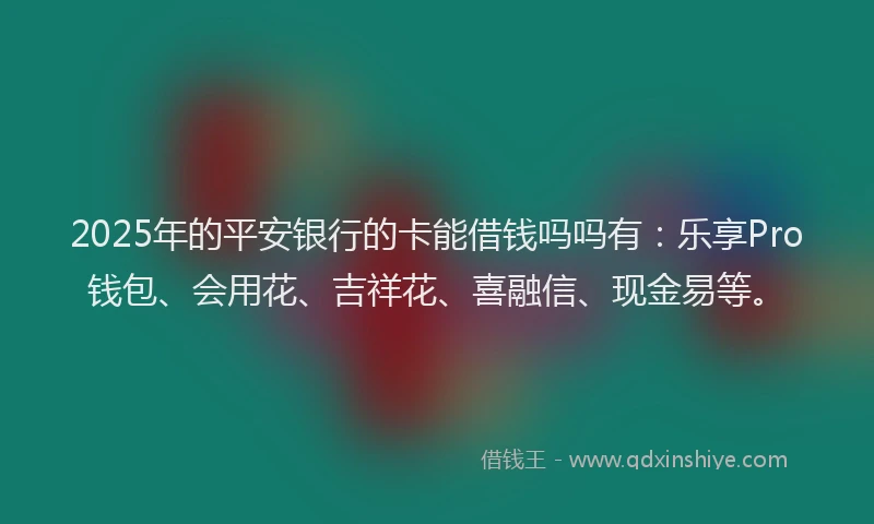 2025年的平安银行的卡能借钱吗吗有：乐享Pro钱包、会用花、吉祥花、喜融信、现金易等。