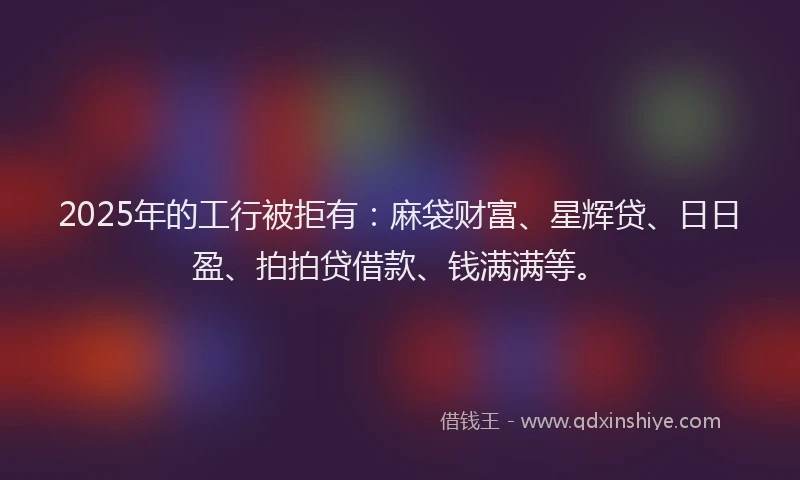 2025年的工行被拒有：麻袋财富、星辉贷、日日盈、拍拍贷借款、钱满满等。