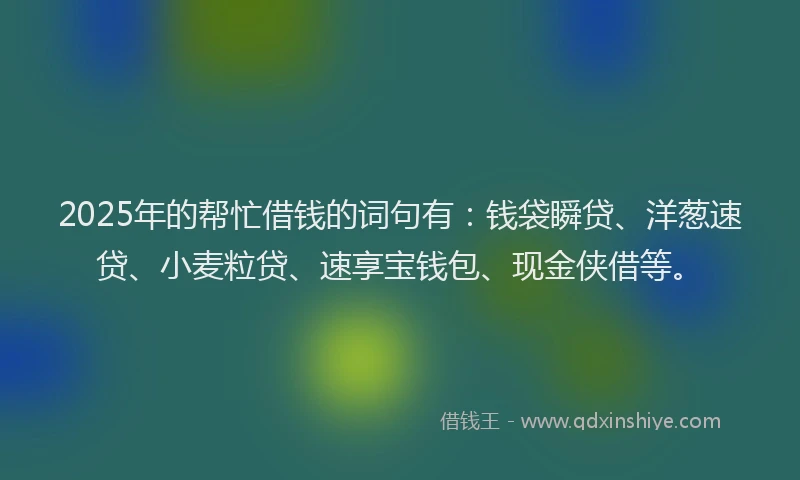 2025年的帮忙借钱的词句有：钱袋瞬贷、洋葱速贷、小麦粒贷、速享宝钱包、现金侠借等。