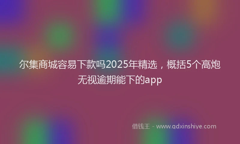 尔集商城容易下款吗2025年精选，概括5个高炮无视逾期能下的app