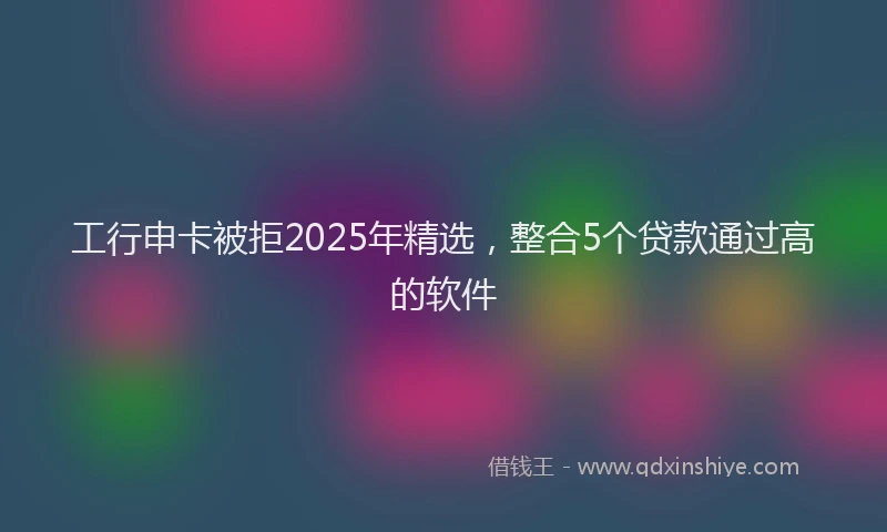 工行申卡被拒2025年精选，整合5个贷款通过高的软件