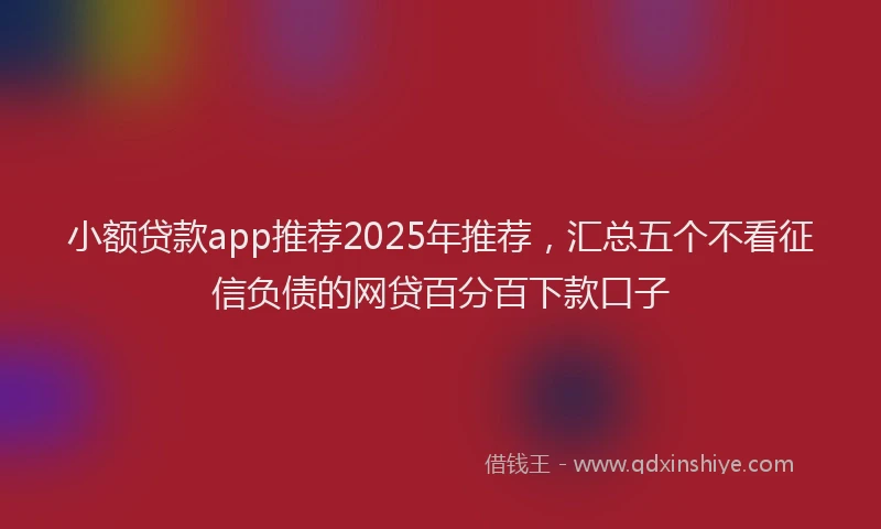 小额贷款app推荐2025年推荐，汇总五个不看征信负债的网贷百分百下款口子