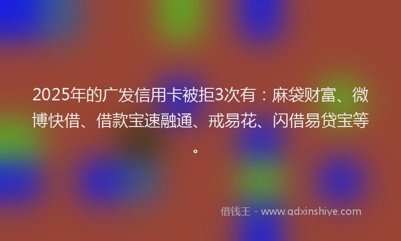 2025年的广发信用卡被拒3次有：麻袋财富、微博快借、借款宝速融通、戒易花、闪借易贷宝等。