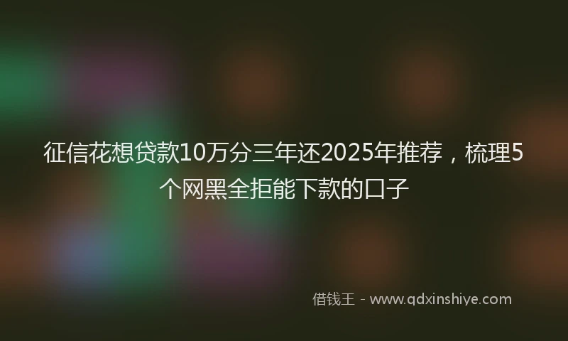 征信花想贷款10万分三年还2025年推荐，梳理5个网黑全拒能下款的口子
