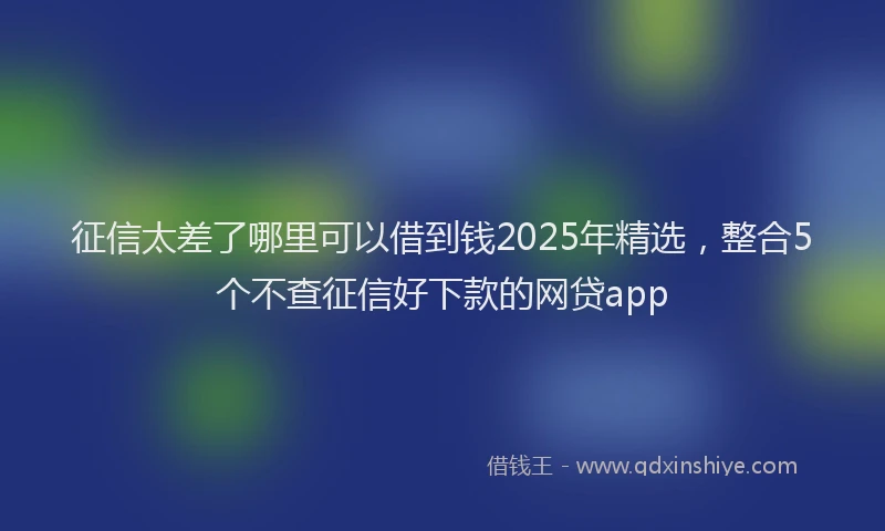征信太差了哪里可以借到钱2025年精选，整合5个不查征信好下款的网贷app