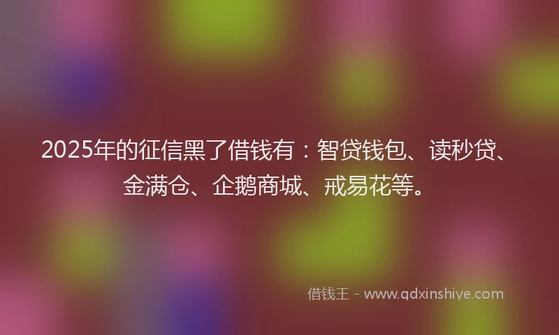 2025年的征信黑了借钱有：智贷钱包、读秒贷、金满仓、企鹅商城、戒易花等。
