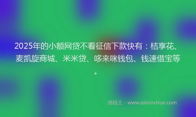 2025年的小额网贷不看征信下款快有：桔享花、麦凯旋商城、米米贷、哆来咪钱包、钱速借宝等。