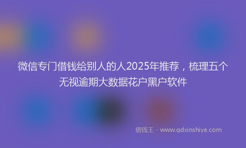 微信专门借钱给别人的人2025年推荐，梳理五个无视逾期大数据花户黑户软件