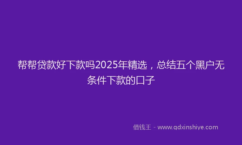 帮帮贷款好下款吗2025年精选，总结五个黑户无条件下款的口子