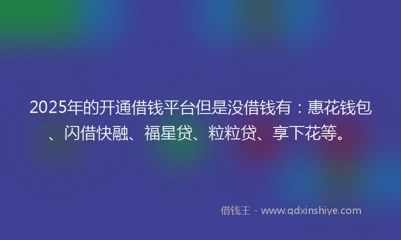2025年的开通借钱平台但是没借钱有：惠花钱包、闪借快融、福星贷、粒粒贷、享下花等。