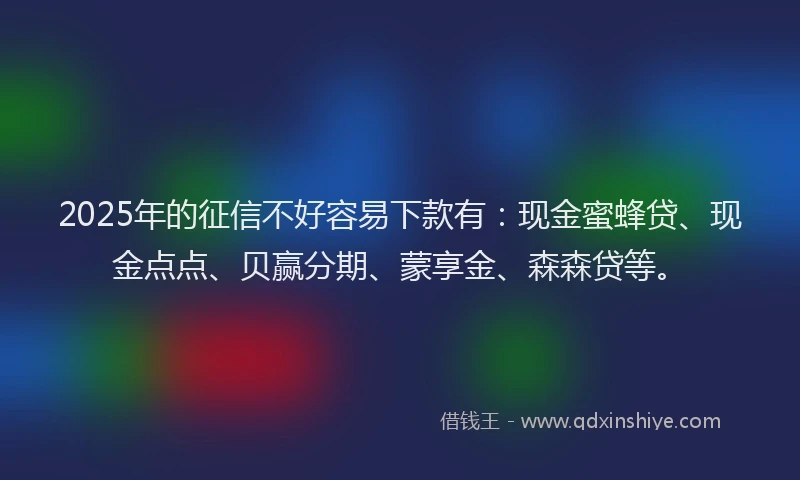 2025年的征信不好容易下款有：现金蜜蜂贷、现金点点、贝赢分期、蒙享金、森森贷等。