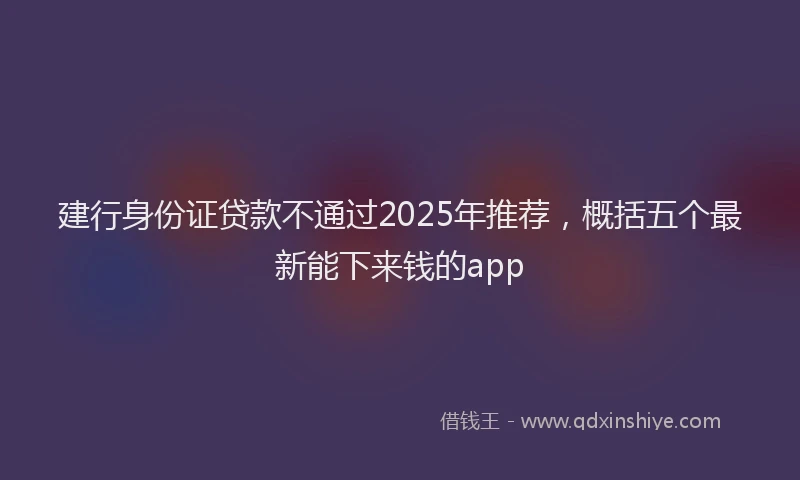 建行身份证贷款不通过2025年推荐，概括五个最新能下来钱的app