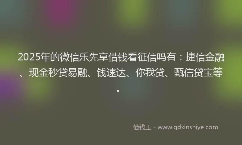 2025年的微信乐先享借钱看征信吗有：捷信金融、现金秒贷易融、钱速达、你我贷、甄信贷宝等。