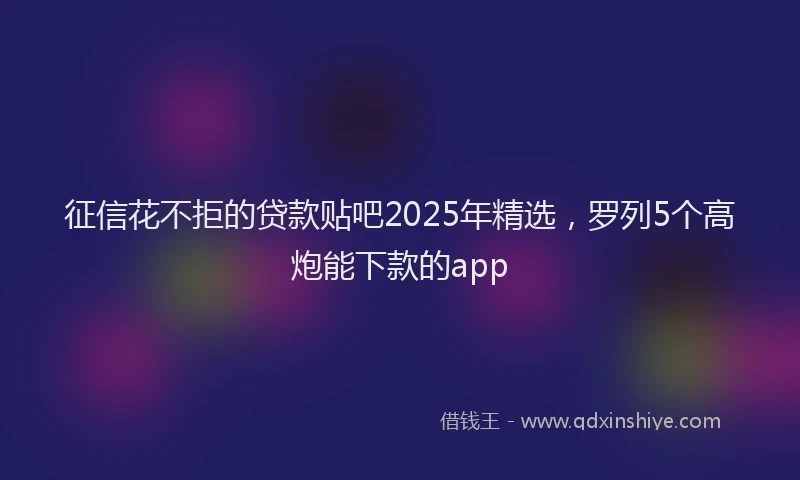 征信花不拒的贷款贴吧2025年精选，罗列5个高炮能下款的app