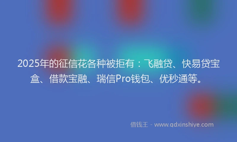 2025年的征信花各种被拒有：飞融贷、快易贷宝盒、借款宝融、瑞信Pro钱包、优秒通等。