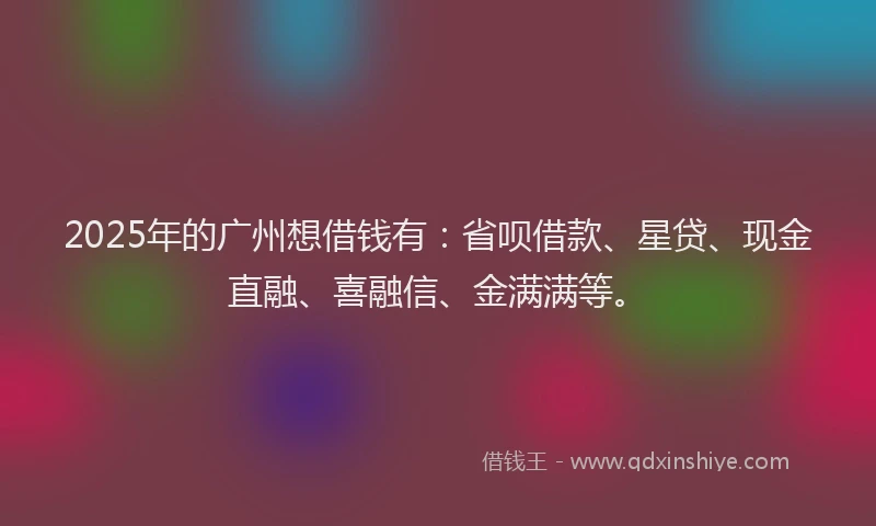 2025年的广州想借钱有：省呗借款、星贷、现金直融、喜融信、金满满等。