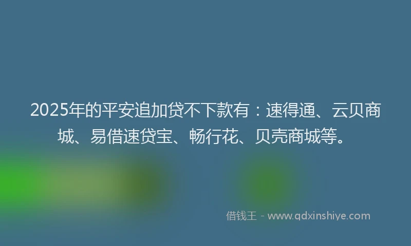 2025年的平安追加贷不下款有：速得通、云贝商城、易借速贷宝、畅行花、贝壳商城等。
