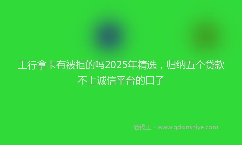 工行拿卡有被拒的吗2025年精选，归纳五个贷款不上诚信平台的口子
