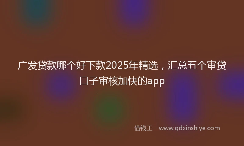 广发贷款哪个好下款2025年精选，汇总五个审贷口子审核加快的app