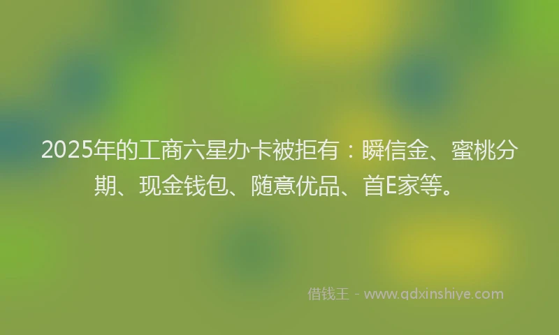 2025年的工商六星办卡被拒有：瞬信金、蜜桃分期、现金钱包、随意优品、首E家等。
