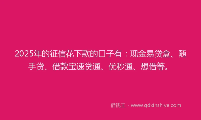 2025年的征信花下款的口子有：现金易贷盒、随手贷、借款宝速贷通、优秒通、想借等。