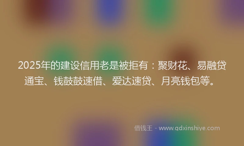 2025年的建设信用老是被拒有：聚财花、易融贷通宝、钱鼓鼓速借、爱达速贷、月亮钱包等。