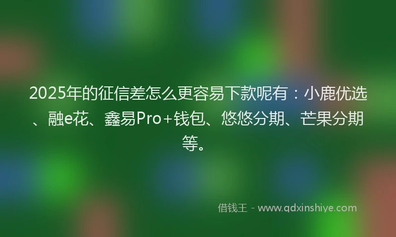 2025年的征信差怎么更容易下款呢有：小鹿优选、融e花、鑫易Pro+钱包、悠悠分期、芒果分期等。