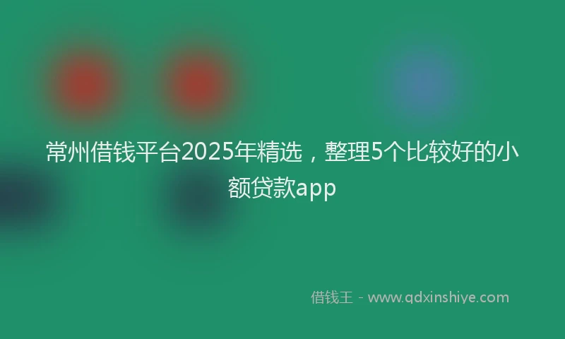 常州借钱平台2025年精选，整理5个比较好的小额贷款app