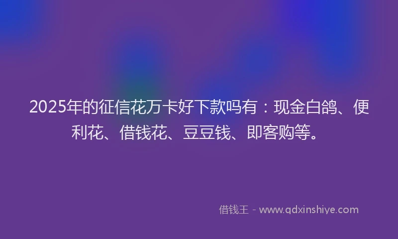 2025年的征信花万卡好下款吗有：现金白鸽、便利花、借钱花、豆豆钱、即客购等。
