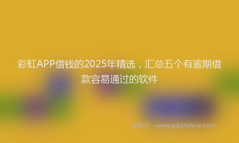 彩虹APP借钱的2025年精选，汇总五个有逾期借款容易通过的软件