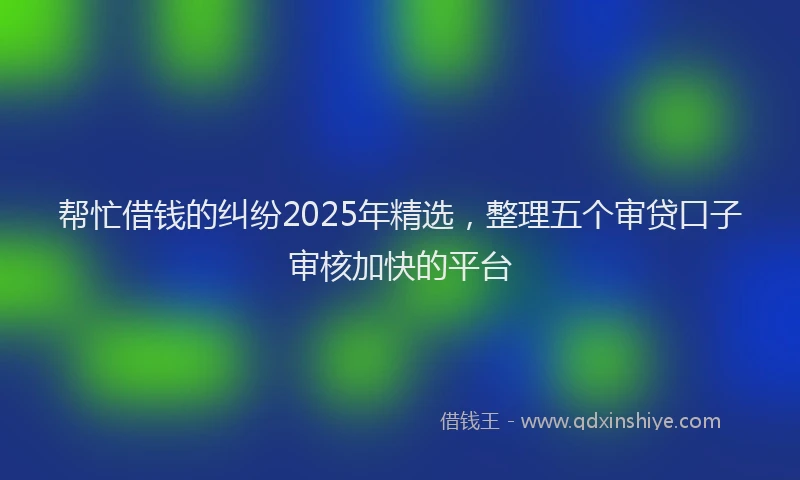 帮忙借钱的纠纷2025年精选，整理五个审贷口子审核加快的平台