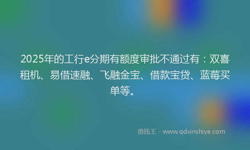 2025年的工行e分期有额度审批不通过有：双喜租机、易借速融、飞融金宝、借款宝贷、蓝莓买单等。