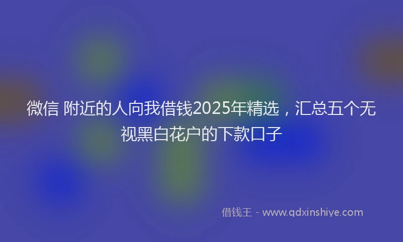 微信 附近的人向我借钱2025年精选，汇总五个无视黑白花户的下款口子