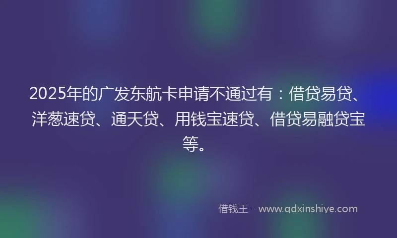 2025年的广发东航卡申请不通过有：借贷易贷、洋葱速贷、通天贷、用钱宝速贷、借贷易融贷宝等。