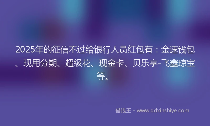 2025年的征信不过给银行人员红包有：金速钱包、现用分期、超级花、现金卡、贝乐享-飞鑫琼宝等。