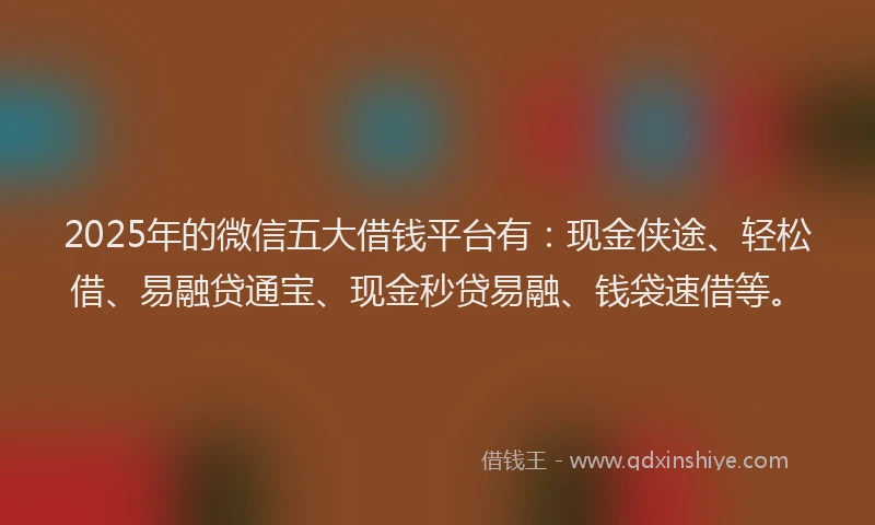 2025年的微信五大借钱平台有：现金侠途、轻松借、易融贷通宝、现金秒贷易融、钱袋速借等。