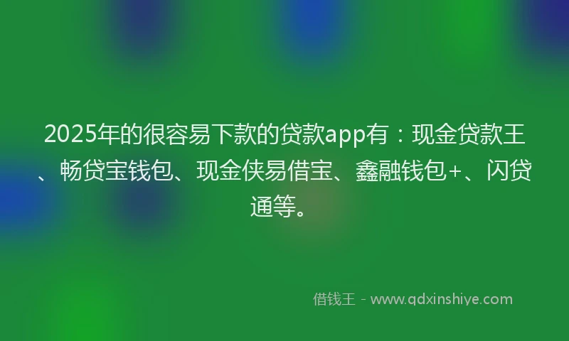 2025年的很容易下款的贷款app有：现金贷款王、畅贷宝钱包、现金侠易借宝、鑫融钱包+、闪贷通等。