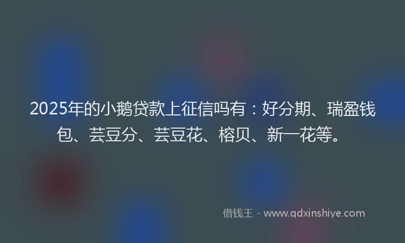 2025年的小鹅贷款上征信吗有：好分期、瑞盈钱包、芸豆分、芸豆花、榕贝、新一花等。