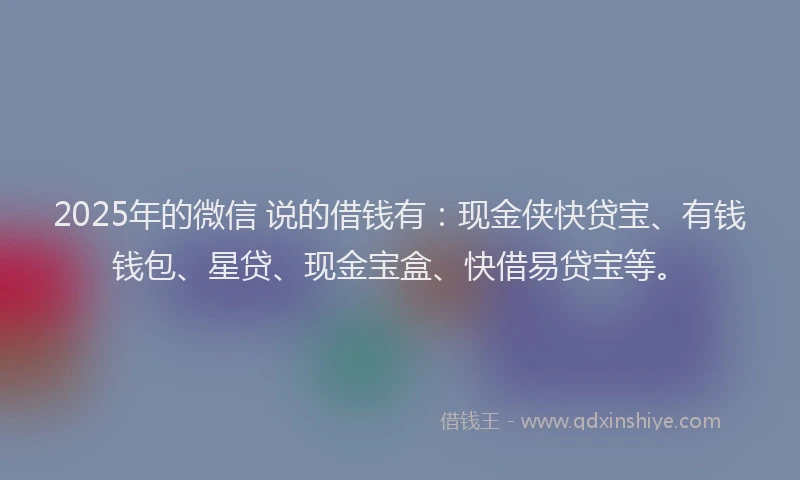 2025年的微信 说的借钱有：现金侠快贷宝、有钱钱包、星贷、现金宝盒、快借易贷宝等。