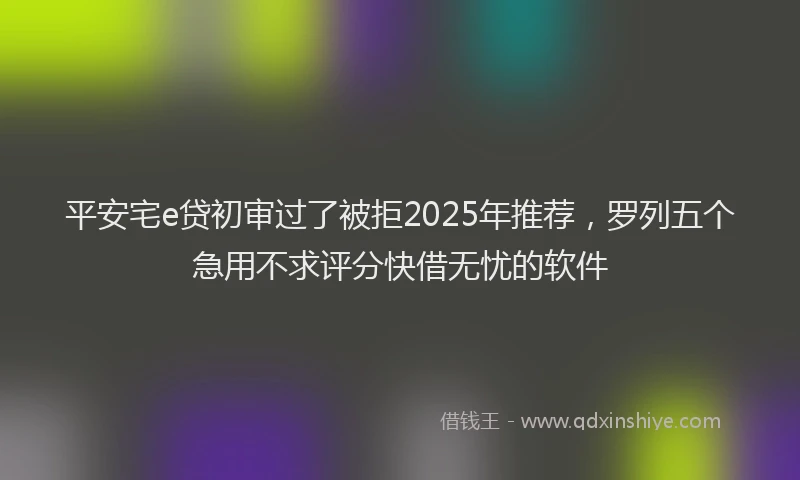 平安宅e贷初审过了被拒2025年推荐，罗列五个急用不求评分快借无忧的软件