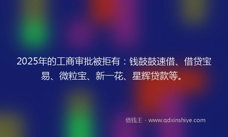 2025年的工商审批被拒有：钱鼓鼓速借、借贷宝易、微粒宝、新一花、星辉贷款等。