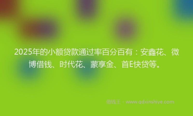 2025年的小额贷款通过率百分百有：安鑫花、微博借钱、时代花、蒙享金、首E快贷等。