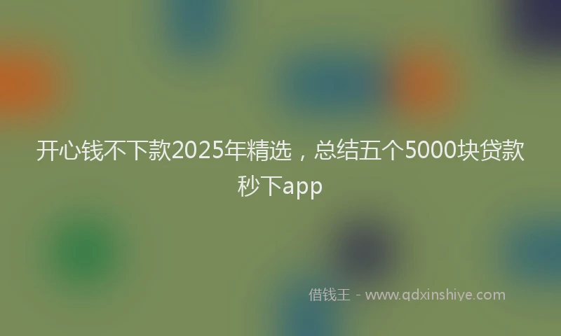 开心钱不下款2025年精选，总结五个5000块贷款秒下app