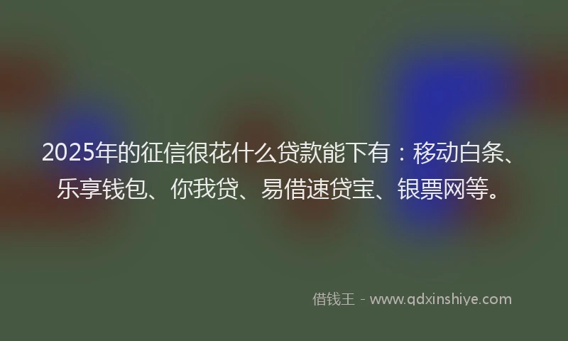 2025年的征信很花什么贷款能下有：移动白条、乐享钱包、你我贷、易借速贷宝、银票网等。