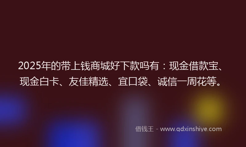 2025年的带上钱商城好下款吗有：现金借款宝、现金白卡、友佳精选、宜口袋、诚信一周花等。