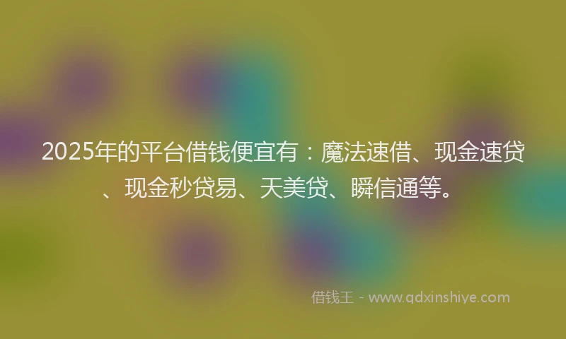 2025年的平台借钱便宜有：魔法速借、现金速贷、现金秒贷易、天美贷、瞬信通等。