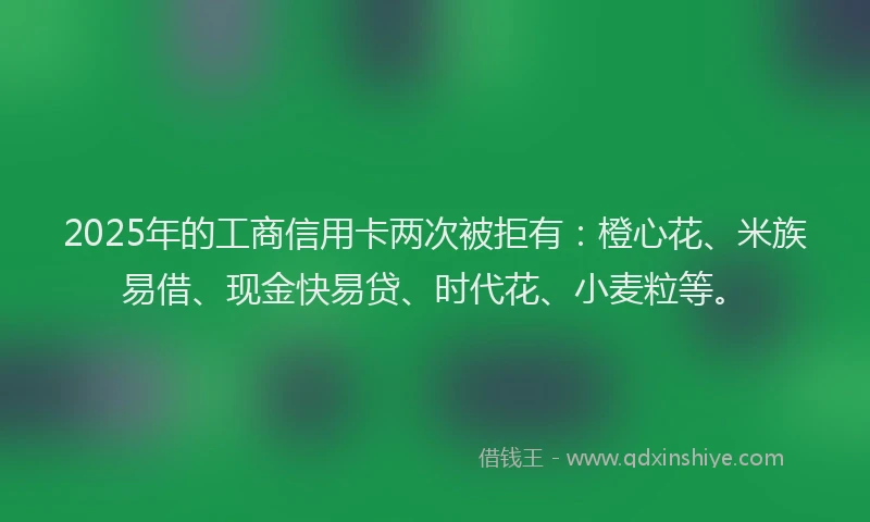 2025年的工商信用卡两次被拒有：橙心花、米族易借、现金快易贷、时代花、小麦粒等。