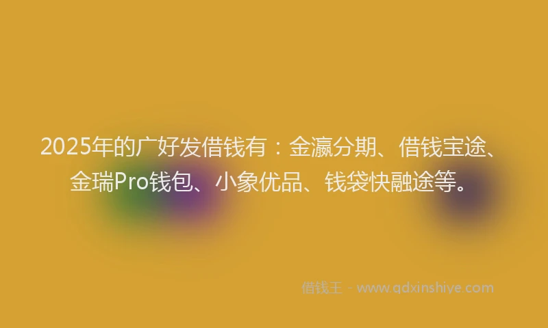 2025年的广好发借钱有：金瀛分期、借钱宝途、金瑞Pro钱包、小象优品、钱袋快融途等。